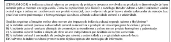 (CEMEAM-2024) A indistria cultural refere-se ao de práticas e processos envolvidos na produção e disseminação de bens
culturais para o mercado em larga escala. Conceito popularizado pelo filósofo e sociologo Theodor Adorno e Max a ideia
central é que a cultura se transforma em um produto comercial, com o objetivo de gerar lucro e atender a demandas de mercado. Isso
pode levar a uma padronização e homogenezação da cultura, afetando a diversidade cultural e a criatividade.
Qual das seguintes afirmaçbes methor descreve um dos impactos da industria cultural segundo Adorno e Horkheimer?
A) A industria cultural promove a diversidade cultural ao incentivar a produção de uma ampla gama de estilos e gêneros.
B) A industria cultural resulta na alienação do consumidor ao transformar a cultura em um produto homogèneo e padronizado
C) A industria cultural facilita a criação de obras de arte independentes que desafiam as normas comerciais.
D) A industria cultural ẻ um modelo de produção que valoriza a autenticidade e a originalidade acima do lucro.
E) O advento da industria cultural promoveu uma rápida expansão das tecnologias da informação.