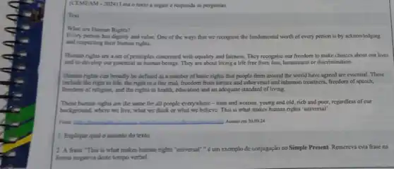 (CEMEAM-2024) Leia o texto a seguir e responda as perguntas.
Text
What are Human Rights?
Every person has dignity and value. One of the ways that we recognise the fundamental worth of every person is by acknowledging
and respecting their human rights.
Human rights are a set of principles concerned with equality and fairness They recognise our freedom to make choices about our lives
and to develop our potential as human beings They are about living a life free from fear, harassment or discrimination.
Human rights can broadly be defined as a number of basic rights that people from around the world have agreed are essential. These
include the right to life, the right to a fair trial, freedom from forture and other cruel and inhuman treatment freedom of speech,
freedom of religion, and the rights to health.education and an adequate standard of living.
These human rights are the same for all people everywhere - men and women, young and old, rich and poor,regardless of our
background, where we live , what we think or what we believe. This is what makes human rights "universal".
Fonic __ Acesso cm 30.09.24
1. Explique qual o assunto do texto.
2. A frase "This is what makes human rights "universal"," é um exemplo de conjugação no Simple Present. Reescreva esta frase na
forma negativa deste tempo verbal.