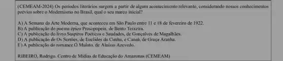 (CEMEAM-2024) Os periodos literários surgem a partir de algum acontecimento relevante, considerando nossos conhecimentos
prévios sobre o Modernismo no Brasil, qual o seu marco inicial?
A) A Semana da Arte Moderna, que aconteceu em São Paulo entre 11 e 18 de fevereiro de 1922.
B) A publicação do poema épico Prosopopeia, de Bento Teixeira.
C) A publicação do livro Suspiros Poéticos e Saudades, de Gonçalves de Magalhāes.
D) A publicação de Os Sertões, de Euclides da Cunha, e Canaã de Graça Aranha.
E) A publicação do romance () Mulato, de Aluisio Azevedo.
RIBEIRO, Rodrigo. Centro de Midias de Educação do Amazonas (CEMEAM)