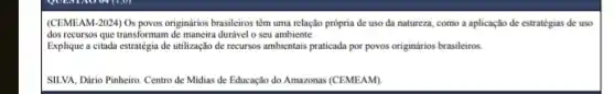 (CEMEAM-2024) Os povos originários brasileiros têm uma relação prôpria de uso da natureza, como a aplicação de estratégias de uso
dosrecurses que transforman de manatra durket o seu ambiente.
Explique a citada estratégia de utilização de recursos ambientais praticada por povos originários brasileiros
SILVA, Dário Pinheiro. Centro de Midias de Educação do Amazonas (CEMEAM)