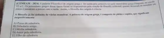 (CEMEAM-2024) A palavra Filosofia é de origem grega e foi usada pela primeira vez pelo matemático grego Pitágoras, no século
VI a.C. Os pensadores gregos dessa época foram os responsáveis pela criação da filosofia ocidental;quando deixaram de acreditar em
mitos e passaram a pensar com a razão.Assim, a filosofia deu origem à ciência.
A filosofia já foi definida de várias maneiras A palavra de origem grega, é composta de philos e sophia, que significam
respectivamente
A) Posse da sabedoria.
B) Sabedoria antiga.
C) Minha sabedoria.
D) Amor pela sabedoria.
E) Filho da sabedoria.