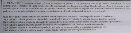 (CEMEAM-2024)A indústria cultural refere-se ao de práticas e processos envolvidos na produção e disseminação de bens
culturais para o mercado em larga escala. Conceito popularizado pelo filósofo e sociólogo Theodor Adorno e Max Horkheimer, a ideia
central é que a cultura se transforma em um produto comercial,com o objetivo de gerar lucro e atender a demandas de mercado. Isso
pode levar a uma padronização e homogeneização da cultura, afetando a diversidade cultural e a criatividade.
Qual das seguintes afirmações melhor descreve um dos impactos da indústria cultural segundo Adorno e Horkheimer?
A) A indústria cultural promove a diversidade cultural ao incentivar a produção de uma ampla gama de estilos e generos.
B) A indústria cultural resulta na alienação do consumidor ao transformar a cultura em um produto homogêneo e padronizado.
C) A indústria cultural facilita a criação de obras de arte independentes que desafiam as normas comerciais.
D) A indústria cultural é um modelo de produção que valoriza a autenticidade e a originalidade acima do lucro.
E) O advento da indústria cultural promoveu uma rápida expansão das tecnologias da informação.