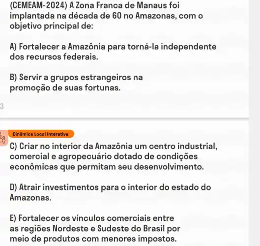 (CEMEAM-2024)A Zona Franca de Manaus foi
implantada na década de 60 no Amazonas , com o
objetivo principal de:
A) Fortalecer a Amazônia para torná-la independente
dos recursos federais.
B) Servir a grupos estrangeiros na
promoção de suas fortunas.
3
Dinâmica Local Interativa
C) Criar no interior da Amazônia um centro industrial,
comercial e agropecuá rio dotado de condições
econômicas que permitam seu desenvolvimento.
D) Atrair investime ntos para o interior do estado do
Amazonas.
E) Fortalecer os vinculos comerciais entre
as regiōes Nordeste e Sudeste do Brasil por
meio de produtos com menores impostos.