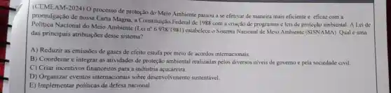 (CEMEAM-2024)O processo de proteção do Meio Ambiente passou a se efetivar de maneira mais eficiente e eficaz com a
promulgação de nossa Carta Magna,a Constituição Federal de 1988 com a criação de programas e leis de proteção ambiental. A Lei de
Política Nacional do Meio Ambiente
(Lein^circ 6.938/1981
estabelece o Sistema Nacional de Meio Ambiente (SISNAMA). Qual é uma
das principais atribuições desse sistema?
A) Reduzir as emissões de gases de efeito estufa por meio de acordos internacionais.
B) Coordenar e integrar as atividades de proteção ambiental realizadas pelos diversos niveis de governo e pela sociedade civil.
C) Criar incentivos financeiros para a indústria açucareira.
D) Organizar eventos internacionais sobre desenvolvimento sustentável.
E) Implementar políticas de defesa nacional.