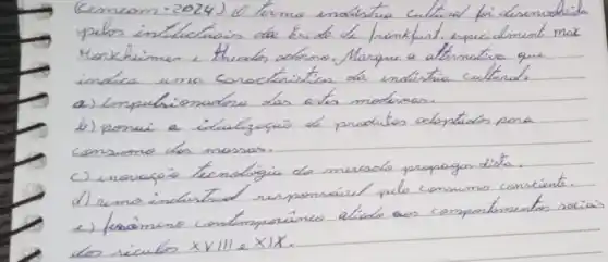 Cemem-2024) 10 temo endistria culturad foi desenvolvida yelos inteluctiois das Escola de. Prankfust, especialment max. Horkheimen, thesos adomo. Marque a atternatira que indice uma concetanistica da indicitia culturds.
a) Impuchionadore das antes moduras.
b) possui a ilualigasio de produtos adentids pora consumo dos massas.
c) inovagó temologia do mercado propagandista.
d) remo indentrid responsável pelo consumo consciente.
e) fenómeno contemporáneo atiode aos comportamentos sciais dos récules x VIII & X mid X .