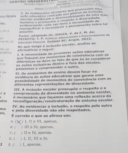 CENTR OUNT VERS ITAN
Periodo Letive
202472 Disciplina: Filuat
5. As instituicôe - escolares que em um is
acao educativ entrada nos pilar es da inclus Go
escolar enalt ecem o de senvolvime nto de uma ação
humana e prom vem ore spelto a dive rsidade,
evidenciando cad a vez mais a ne cessidade de
ressignificar e reconstruir o pens amento sobre tal
assunto.
Fonte: adaptado de: souza, V. de F. M. de;
PEIXOTO, J P. Politicas Educ acionals e Funcion amento da
Educação Especial.Indaial-SC: Arque , 2022.
No que tange à inclusão escolar analise as
afirmativas a seguir:
I. A necessidade de promover acoes educativas
que foquem em momentos de convivência com as
diferencas se deve ao fato de que ao se considerar
as acoes inclusivas dentro e fora das escolas,
passamos a compreender o outro.
II. Os ambientes de ensino devem focar na
evidência de acoes educativas que gerem uma
possibi lidade de mo mentos de convivência com as
diferentes repre sentações de diversidade.
III. A inclusão escolar pressupōe o respeito e a
compreensão da diversidade no ambiente escolar,
é necessário que façamos uma reflexão acerca da
reconfiguração /reestruturação do sistema escolar.
IV. Ao evidenciar a inclusão, 0 pelo outro
e pela diversidade não são respeitados.
É correto o que se afirma em:
A. ) I, II e III, apenas.
B. () III e IV,apenas.
C. () II e IV, apenas.
D. () I,II , III e IV.