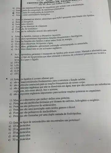 CENTRO DE ENSINO Dohor escolha
b) Atuan na impermeabilização de superficies que softem com a desidratação.
c) Fazein parte da membrana plasmática.
d) Fazem parte da de hormônios.
e) Atuan como catalisadores biológicos.
7. Entre as alternativas abaixo, identifique qual NĂO apresenta uma função dos lipídios.
a) Rese va energética
b) Isolamento térmico
c)
Auxi lar na absorção de vitaminas
d) Prodição de hormônios
e) ComEate às infecções através dos anticorpos
8. Sobre os lipídios marque a alternativa incorreta.
a)
Os lipidios apresentam importantes funções bioquímicas e fisiológicas.
b) Uma das funções é atuar como fonte de energia.
c) Os lipidios absorvem facilmente a água.
d) Os li fidios, geralmente, apresentam coloração esbranquiçada ou amarelada.
e) Os lipidios dissolvem-se em solventes orgânicos.
9. As lipoproteínas garantem o transporte de lipídios pelo nosso corpo. Marque a alternativa que
indica o tipo de lipoproteína que atua retirandó o excesso de colesterol presente nos tecidos e
levarido-o para o figado.
a) HDL
b) LDL
c) LDH
d) ILDI
e) APD
10. Sobre os lipidios correto afirmar que:
a) são as macromoléculas fundamentais para a estrutura e função celular.
b) são moléculas para as reações bioquímicas do nosso corpo.
c) são moléculas orgânicas que não se dissolvem em água.mas que são solúveis em substâncias
orgâricas, tais como álcool, éter e acetona.
d) são compostos orgânicos importantes para acelerar reações químicas no organismo.
11. Marque a alternativa que melhor define uma proteína.
a) Proteinas são moléculas formadas por átomos de carbono hidrogênio e oxigênio.
b) Proteinas são polímeros de aminoácidos.
c) Protéinas são uma associação entre ácidos graxos e álcool.
d) Proteinas são polímeros de nucleotídeos.
e) Proteinas são formadas por uma dupla camada de fosfolipidios.
12. Quantos tipos de aminoácidos são encontrados nas proteínas?
a) 10 aminoácidos
b) 20 aminoácidos
c) 30 aminoácidos
d) 40 aminoácidos
e) 50 aminoácidos