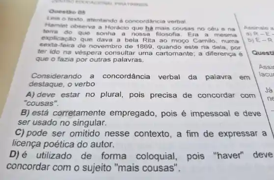 CENTRO EDI PIRATININGA
Questão 05
Leia o texto , atentando à concordância verbal.
Hamlet observa a Horácio que há mais cousas no céu e na
terra do que sonha . a nossa filosofia . Era mesma
explicação que dava a bela Rita ao mogo Camilo , numa
sexta-feira de novembro de 1869 , quando este ria dela , por
ter ido na véspera consultar uma cartomante , a diferença é
que o fazia por outras palavras.
Considerando a concordância verbal da palavra em
destaque . 0 verbo
A)deve estar no plural , pois precisa de concordar com
"cousas".
B)está corretame nte empregado , pois é impessoal e deve
ser usado no singular.
c)pode ser omitido nesse contexto , a fim de expressar a
licenca poética do autor.
D) é utilizado de forma coloquial , pois "haver'deve
concordar com o sujeito "mais cousas".
Assinale a
a) R-E
b) E-R
Quest: