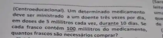 (Centroeducacional). Um determinado medicamento deve ser ministrado a um doente três vezes por dia, em doses de 5 mililitros cada vez, durante 10 dias. Se cada frasco contém 100 mililitros do medicamento, quantos frascos são necessários comprar?