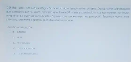 (CEPERJ - 2011) Em sua Investigação acerca do entendimento humano, David Hume fala daquele
que considera ser "o unico principlo que tomo úti nossa experiencia e nos far experar,no futuro.
uma série de eventos semehantes oqueles que aparecerom no passado". Segunda Hume. esse
principlo, que seria o grande gula da vida humana. 6:
Escolha uma opçào:
a. arazao
b. ale
c. o costume
d. almaginaçdo
e. oentendmento