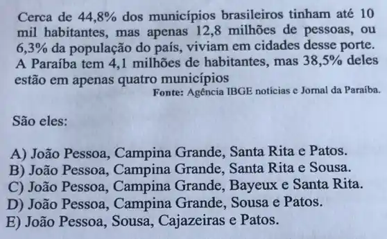 Cerca de 44,8%  dos municípios brasileiros tinham até 10
mil habitantes ,mas milhões de pessoas,ou
6,3%  da população do país, viviam em cidades desse porte.
A Paraíba tem 4 ,1 milhões de habitantes, mas 38,5%  deles
estão em apenas quatro municípios
Fonte: Agencia IBGE noticias c Jornal da Paraíba.
São eles:
A) João Pessoa , Campina Grande . Santa Rita e P atos.
B) João Pessoa , Campina Grande Santa Rita e Sousa.
C) João Pessoa , Campina Grande , Bayeux e Santa Rita.
D) João Pessoa , Campina Grande . Sousa e Patos.
E) João Pessoa , Sousa , Cajazeiras e P atos.