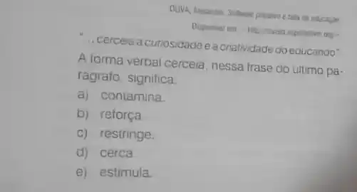 ... cercela a curiosidadee a criatividade doeducando"
orga
A forma verbal cercela nessa frase do ultimo pa-
rágrafo, significa:
a) contamina.
b) reforça
c) restringe.
d) cerca.
e) estimula.