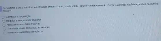cerebelo é uma estrutura do encéfalo envolvida no controle motor, equilibrio e coordenação. Qual é a principal função do cerebelo no controle
motor?
Controlar a respiração
Regular a temperatura corporal
Armazenar memórias motoras
Transmitir sinais sensoriais ao cérebro
Planejar movimentos complexos