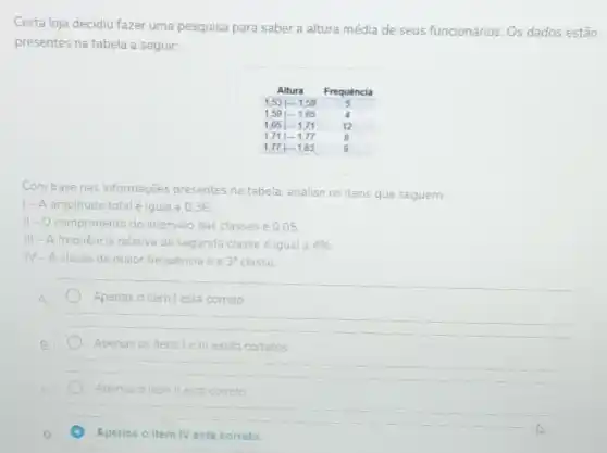 Certa loja decidiu fazer uma pesquisa para saber a altura média de seus funcionários. Os dados estão presentes na tabela a seguir:

multicolumn(2)(c)( Altura ) & Frequência 
 1,53 mid-1,59 & 5 & 
 1,59 mid-1,65 & 4 & 
 1,65 mid-1,71 & 12 & 
 1,71 mid-1,77 & 8 & 
 1,77 mid-1,83 & 9 &

Com base nas informações presentes na tabela, analise os itens que seguem:
I- A amplitude total é igual a 0,36.
II - O comprimento do intervalo das classes é 0,05.
III - A frequência relativa da segunda classe é igual a 496.
IV - A classe de maior frequência é a 3^ (n ) classe.
A. Apenas o item I está correto.
B. Apenas os itens I e III estão corretos.
c. Apenas o item II está correto.
D. Apenas o item IV está correto.