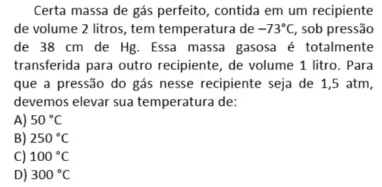 Certa massa de gás perfeito, contida em um recipiente
de volume 2 litros , tem temperatu ra de -73^circ C , sob pressão
de 38 cm de Hg. Essa massa gasosa é totalmente
transferida para outro recipiente , de volume 1 litro . Para
que a pressão do gás nesse recipiente seja de 1,5 atm,
devemos elevar sua temperatu ra de:
A) 50^circ C
B) 250^circ C
100^circ C
D 300^circ C