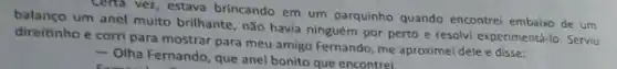 Certa vez, estava brincando em um parquinho quando encontrei embaixo de um
direiting um anel muito brilhante não havia ninguém por perto e resolvi experimentá-lo Serviu
direitinho e corri para mostrar para meu amigo Fernando, me aproximel dele e disse:
- Olha Fernando, que anel bonito que encontrel