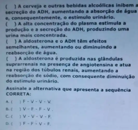 ( ) A cerveja e outras bebidas alcoólicas inibem a
secreçáo do ADH aumentando a absorção de fgua
consequentemen te, o estímulo urinário.
() A alta concentração do plasma estimula a
produção e a secreção do ADH produzindo uma
urina mais concentrada.
() A aldosterone e o ADH têm efeitos
semelha ntes, aumentando ou diminuindo a
reabsorção de agua.
() A aldosterona é produzida nas glândulas
suprarrenais na presença de angiotensina e atua
na região dos túbulos renais , aumentando a
reabsorção de sódio, com consequente diminuição
do estimulo urinário.
Assinale a alternativa que apresenta a sequência
CORR ETA:
A. () F-V-V-V.
B. () V-F -F.V.
C. v-v -V-F.
D. () F-F -V-F.