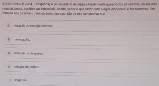 (CESGRANRIO/ 2004 -Adaptada) A necessidade de água é fundamental para todos os centros, sejam eles
populacionais, agrários ou industriais. Assim, saber o que fazer com a água disponivel é fundamental. Em
relação aos possiveis usos da água, um exemplo de uso consuntivo é a:
A geração de energia elétrica.
B navegação.
diluição de despejos.
D criação de peixes.
E irrigação.