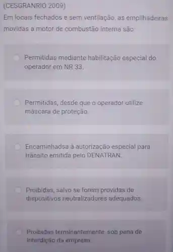 (CESGRANRIO 2009)
Em locais fechados e sem ventilação ,as empilhadeiras
movidas a motor de combustão interna são:
Permitidas mediante habilitação especial do
operador em NR 33.
Permitidas , desde que o operador utilize
máscara de proteção.
Encaminhadsa à autorização especial para
trânsito emitida pelo DENATRAN.
Proibidas salvo se forem providas de
dispositivos neutralizadores adequados.
Proibidas terminantemente , sob pena de
interdição da empresa.