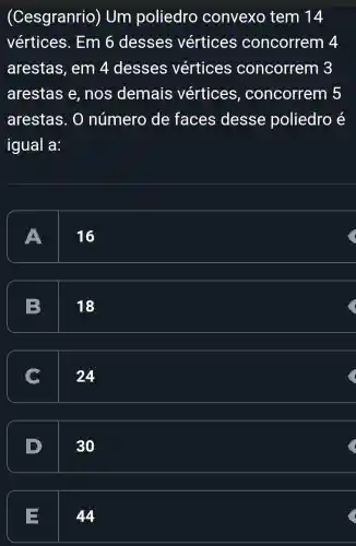 (Cesgranrio)) Um poliedro convexo tem 14
vértices . Em 6 desses vértices concorrem 4
arestas , em 4 desses vértices concorrem 3
arestas e , nos demais vertices , concorrem 5
arestas. 0 número de faces desse poliedro é
igual a:
A
16
B
18
24
30
E
44