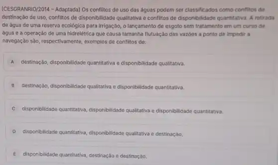 (CESGRANRIO/2014 -Adaptada) Os conflitos de uso das águas podem ser classificados como conflitos de
destinação de uso, conflitos de disponibilidade qualitativa e conflitos de disponibilidade quantitativa A retirada
de água de uma reserva ecológica para irrigação, o lançamento de esgoto sem tratamento em um curso de
água e a operação de uma hidrelétrica que causa tamanha flutuação das vazoes a ponto de impedir a
navegação são , respectivamente, exemplos de conflitos de:
A destinação, disponibilidade quantitativa e disponibilidade qualitativa.
B destinação, disponibilidade qualitativa e disponibilidade quantitativa.
C disponibilidade quantitativa disponibilidade qualitativa e disponibilidade quantitativa.
D disponibilidade quantitativa disponibilidade qualitativa e destinação.
E disponibilidade quantitativa destinação e destinação.