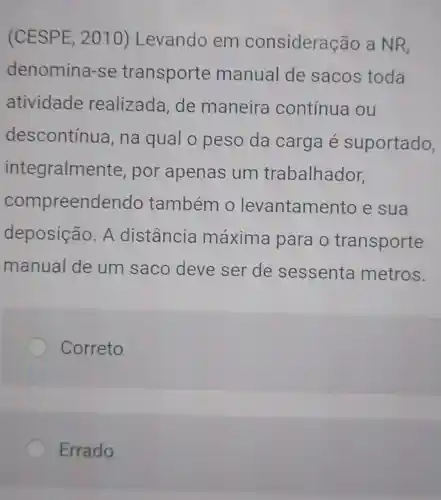 (CESPE, 2010)Levando em consideração a NR,
denomina -se transporte manual de sacos toda
atividade realizada de maneira contínua ou
descontínua , na qual o peso da carga é suportado,
integralme nte, por apenas um trabalhador,
compreendendo também o levantame nto e sua
deposição . A distância máxima para o transporte
manual de um saco deve ser de sessenta metros.
Correto
Errado