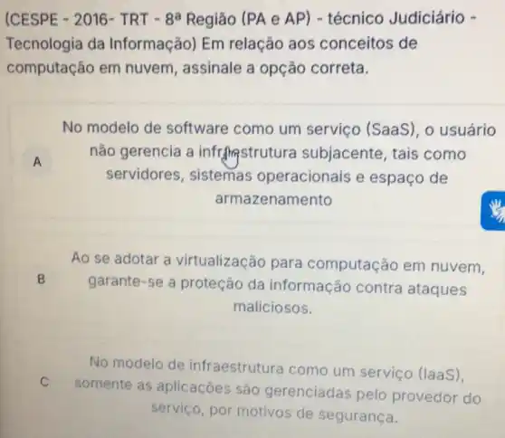 (CESPE - 2016 - TRT - 8a Região (PA e AP)- técnico Judiciário -
Tecnologia da Informação) Em relação aos conceitos de
computação em nuvem, assinale a opção correta.
No modelo de software como um serviço (SaaS), o usuário
A
nǎo gerencia a inframstrutura subjacente, tais como
servidores , sistemas operacionais e espaço de
armazenamento
Ao se adotar a virtualização para computação em nuvem,
B
garante-se a proteção da informação contra ataques
maliciosos.
No modelo de infraestrutura como um serviço (laaS),
C
somente as aplicaçōes são gerenciadas pelo provedor do
servico, por motivos de segurança.