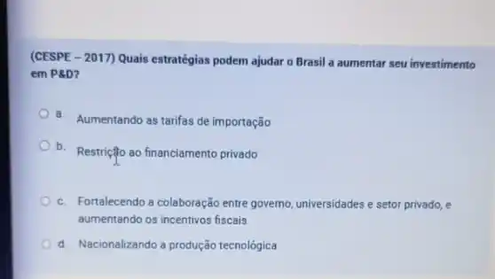 (CESPE - 2017) Quais estratégias podem ajudar o Brasil a aumentar seu investimento
em P& D
a. Aumentando as tarifas de importação
b.
Restrição ao financiamento privado
c. Fortalecendo a colaboração entre governo, universidades e setor privado, e
aumentando os incentivos fiscais
d. Nacionalizando a produção tecnológica