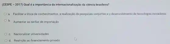 (CESPE - 2017) Qual é a importância da internacionalização da ciência brasileira?
a. Facilitar a troca de conhecimentos, a realização de pesquisas conjuntas e o desenvolvimento de tecnologias inovadoras
b. Aumentar as tarifas de importação
c. Nacionalizar universidades
d. Restrição ao financiamento privado