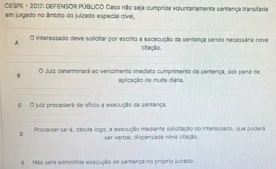 CESPE - 2017:DEFENSOR PUBLICO Caso não seja cumprida voluntariamente sentença transitada
em julgado no âmbito do juizado especial civel.
A A
interessado deve solicitar por escrito a excecução da sentança sendo necessária nova
citação.
B
Juiz determinará ao vencimento imediato cumprimento da sentença, sob pena de
aplicação de multa diária.
C O juiz procederá de ofício a execução da sentença.
D
ser verbal, dispensada nova citação.
Proceder-se-á, desde logo, a execução mediante solicitação do interessado, que poderá
E Não será adminitida execução de sentença no próprio juizado.