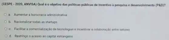 (CESPE - 2020 ANVISA) Qual é 0 objetivo das políticas públicas de incentivo à pesquisa e desenvolvimento (P&D)?
a. Aumentar a burocracia administrativa
b. Nacionalizar todas as startups
c. Facilitar a comercialização de tecnologias e incentivar a colaboração entre setores
d. Restringiro acesso ao capital estrangeiro