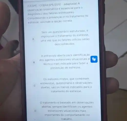 (CESPE / CEBRASPE/2010 - adaptada) A
observação sistemática é essencial para 0
diagnostico dos fatores estressores.
Considerando a prevenção e no tratamento do
estresse, assinale a opção correta.
A A
Sem um questionário estruturado , e
impossivel o tratamento do estresse,
uma vez que os fatores criticos seráo
desconhecidos.
B
A entrevista aberta para identificação
dos agentes estressores situacionais é
técnica mais indicada para fazer a
prevenção do estresse.
Os métodos mistos, que combinam
entrevistas, questionário e observaçóes
diretas, sào os menos indicados para 0
tratamento do estresse.
D
tratamento é baseado em observaçóes
abertas sempre identificam os agentes
estressores situacionais mais