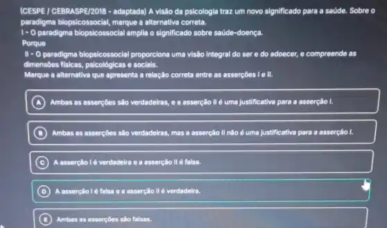 (CESPE / CEBRASPE/2018 -adaptada) A visão da psicologia traz um novo significado para a saúde Sobre o
paradigma biopsicossocial,marque a alternativa correta.
1-0 paradigma biopsicossocial amplia o significado sobre saúde-doença.
Porque
II - O paradigma biopsicossocial proporciona uma visão integral do ser e do adoecer,e compreende as
dimensōes fisicas psicológicas e socials.
Marque a alternativa que apresenta a relação correta entre as asserções I e II.
A Ambas as asserçôes são verdadeiras, e a asserção Il é uma justificativa para a asserção I.
B Ambas as asserçoes são verdadeiras, mas a asserção II não é uma justificativa para a asserção l.
C A asserção lé verdadeira e a asserção II é falsa.
D A asserção lẻ falsa e a asserção II é verdadeira.
E Ambas as asserçōes sâo falsas.