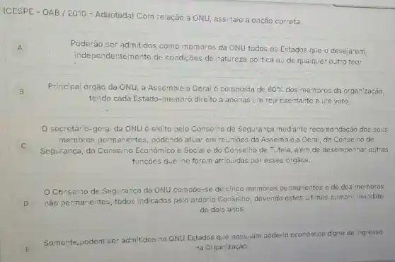 (CESPE - OA B/2010 - Adaptada)Com relação à ONU, assinale a opção correta.
A
Poderão ser admitidos como membros da ONU todos os Estados que o desejarem,
independenten nente de condições de natureza politica ou de qualquer outro teor.
B
Principal órgão da ONU, a Assembleia Geral é composta de 80%  dos membros da organização,
tendo cada Estado -membro direito a apenas um representante e um voto.
C
secretário-geral da ONU é eleito pelo Conselho de Segurança mediante recomendação dos seus
membros permanentes podendo atuar em reunioes da Assembleia Geral, do Conselho de
Segurança, do Conselho Econômico e Social e do Conselho de Tutela, além de desempenhar outras
funçoes que lhe forem atribuidas por esses órgãos.
Conselho de Segurança da ONU compoe-se de cinco membros permanentes e de dez membros
D
não permanentes todos indicados pelo próprio Conselho, devendo estes ultimos cumprir mandato
de dois anos.
E E
Somente, podem ser admitidos na ONU Estados que possuam poderio económico digno de Ingresso
na Organização.