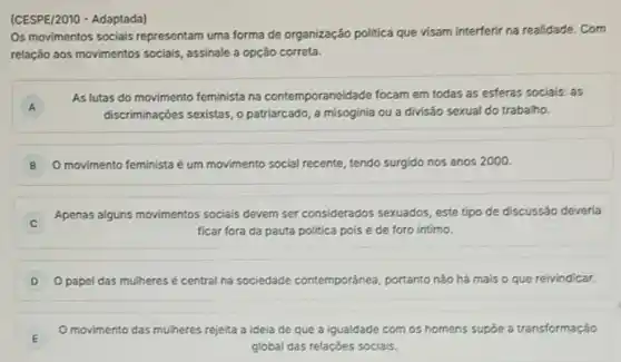 (CESPE/2010 - Adaptada)
Os movimentos sociais representar uma forma de organização politica que visam interferir na realidade. Com
relação aos movimentos socials assinale a opção correta.
A
As lutas do movimento feminista na contemporaneida de focam em todas as esferas sociais: as
A
discriminaçóes sexistas, o patriarcado, a misoginia ou a divisão sexual do trabalho.
B O movimento feminista é um movimento social recente tendo surgido nos anos 2000.
Apenas alguns movimentos socials devem ser considerados sexuados este tipo de discussão deveria
ficar fora da pauta politica pois é de foro intimo.
D O papel das mulheres é central na sociedade contemporánea, portanto nào há mais o que reivindicar.
E
movimento das mulheres rejelta a ideia de que a igualdade com os homens supóe a transformação
global das relaçóes sociais.