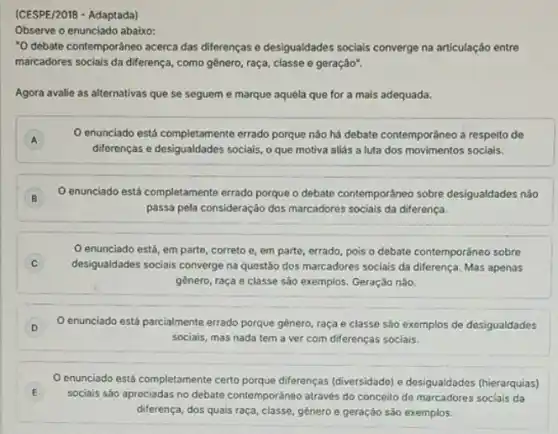 (CESPE/2018 - Adaptada)
Observe o enunciado abaixo:
"O debate contemporáneo acerca das diferenças e desigualdades sociais converge na articulação entre
marcadores sociais da diferença , como gênero, raça, classe e geração".
Agora avalie as alternativas que se seguem e marque aquela que for a mais adequada.
A
enunciado está completamente errado porque nào há debate contemporâneo a respelto de
A
diferenças e desigualdades socials o que motiva aliás a luta dos movimentos sociais.
B
enunciado está completamente errado porque o debate contemporáneo sobre desigualdades nào
passa pela consideraçáo dos marcadores sociais da diferença.
enunciado está, em parte, correto e, em parte, errado, pois o debate contemporáneo sobre
C desigualdades sociais converge na questão dos marcadores socials da diferença. Mas apenas
gènero, raça e classe são exemplos. Geração não
D O enunciado está parcialmente errado porque gênero, raça e classe são exemplos de desigualdades
sociais, mas nada tem a ver com diferenças sociais.
E
enunciado está completamente certo perque diferenças (diversidado,e desigualdades (hierarquias)
sociais sáo apreciadas no debate contemporáneo através do conceito de marcadores socials da
diferença, dos quais raça classe, género e geração são exemplos.