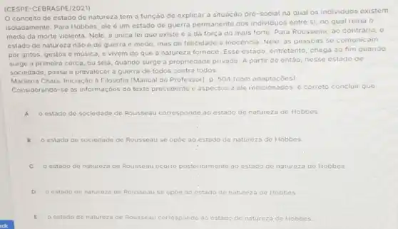 (CESPE-CEBRASPE/2021)
conceito de estado de natureza tem a função de explicar a situação pré-social na qual os individuos existem
isoladamente. Para Hobbes ele é um estado de guerra permanente dos individuos entre si, no qual reina 0
medo da morte violenta Nele, a única lei que existe é a da força do mais forte. Para Rousseau, ao contrário, 0
estado de natureza nào é de guerra e medo, mas de felicidade e inocência. Nele, as pessoas se comunicam
por gritos, gestos c musica, e vivem do que a natureza fornece Esse estado, entretanto chega ao fim quando
surge a primeira cerca ,ou seja, quando surge a propriedade privada. A partir de entǎo, nesse estado de
sociedade, passa a prevalecer a guerra de todos contra todos.
Marilena Chaui. Iniciação à Filosofia (Manual do Professor]. p. 504 (com adaptaçóes)
Considerando-se as informaçóes do texto precedente c aspectos a ele relacionados, é correto c concluir quo:
A o estado de sociedade de Rousseau corresponde ao estado de natureza de Hobbes
B o estado de so sociedade de Rousseau se opoe ao.estado de natureza de Hobbes.
estado de natureza de Rousseau ocorre posteriormente	natureza de Hobbes
D o estado de natureza de Rousseau se opóe ao estado de natureza de Hobbes
E o estado de naturezo de Rousseau corresponde ao estado de natureza de Hobbes.