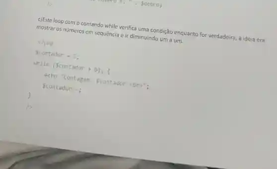 c)Este loop com o comando while verifica uma condição enquanto for verdadeira, a ideia era
mostrar os números em sequência e ir diminuindo um a um.
<?php
contador = 5;
while (contador >e); f
echo "Contagem contador <br>";
contador-;