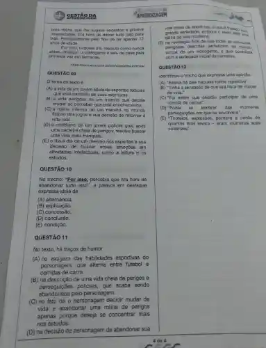 CESTÃO DA
uma rotina que Ihe sugava encantos e privava
intensidade s. Era hora de deixar tudo isso para
trás Principalmente pelo fato de ter apenas 12
anos de idade.
Por isso naquele dia resoluto como nunca
antes desligou o videogame e saiu de casa pela
primeira vez em semanas.
https://corrosiva .com .br/cronicas/v ida-intensa/
QUESTÃO 09
tema do texto é
(A) a vida de um jovem atleta de esportes radicais
que está cansado de suas aventuras.
(B) a vida perigosa de um menino que decide
mudar ao perceber que está envelhecendo.
(C) a rotina intensa de um menino no mundo
fictício dos jogos e sua decisão de retornar à
vida real.
(D) 0 cotidiano de um jovem policial que , após
uma carreira cheia de perigos resolve buscar
uma vida mais tranquila.
(E) o dia a dia de um menino nos esportes e sua
decisão de buscar novas emoçōes em
atividades intelectuais , como a leitura e os
estudos.
QUESTÃO 10
No trecho:"Por isso percebia que era hora de
abandonar tudo isso ", a palavra em destaque
expressa ideia de
(A)alternância.
(B)explicação.
(C)concessão.
(D)conclusão.
(E)condição.
QUESTÃO 11
No texto , há traços de humor
(A) no exagero das habilidades esportivas do
personagem,. que alterna entre futebol e
corridas de carro.
(B) na descrição de uma vida cheia de perigos e
perseguiçōes policiais , que acaba sendo
abandonada pelo personagem.
(C) no fato de o personagem decidir mudar de
vida e abandonar uma rotina de perigos
apenas porque deseja se concentrar mais
nos estudos.
(D) na decisão do personagem
de abandonar sua
APRENDIZAGEM
vida cheia de aventuras, o que é tratado com
grande seriedade embora o texto seja uma
sátira da vida moderna.
(E) na revelação final de que todas as aventuras
perigosas descritas pertencem ao mundo
virtual de um videogame , o que contrasta
com a seriedade narrativa.
QUESTÃO 12
Identifique o trecho que expressa uma opinião.
(A) "Estava há dias naquela rotina repetitiva".
(B) "Tinha a sensação de que era hora de mudar
de vida."
(C) "Foi assim que decidiu participar de uma
corrida de carros".
(D) "Podia sẽ lembrar das inúmeras
perseguiçōes em que se envolvera".
(E)explosões perdera a conta de
quantos tiros levara - eram inúmeras suas
cicatrizes".