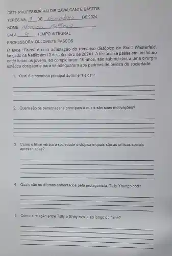 CETI- PROFESSOR RALDIR CAVALCANTE BASTOS
TERESINA __ DE __ DE 2024.
NOME:
__
SALA __ TEMPO INTEGRAL
PROFESSORA DULCINETE PASSOS
filme "Feios" é uma adaptação do romance distópico de Scott Westerfeld,
lançado na Netflix em 13 de setembro de 20241. A história se passa em um futuro
onde todos os jovens , ao completarem 16 anos, são submetidos a uma cirurgia
estética obrigatória para se adequarem aos padrões de beleza da sociedade
1. Qualé a premissa principal do filme "Feios"?
__
2. Quem são os personagens principais e quais são suas motivações?
__
3. Como o filme retrata a sociedade distópica e quais são as críticas sociais
apresentadas?
__
4. Quais são os dilemas enfrentados pela protagonista, Tally Youngblood?
__
5. Como a relação entre Tally e Shay evolui ao longo do filme?
__