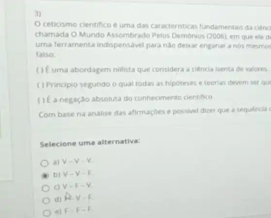 ceticismo cientifico é uma das caracteristicas fundamentais da ciênc
chamada O Mundo Assombrado Pelos Demônios (2006), em que ele de
uma ferramenta indispensável para não deixar enganar a nós mesmos
falso;
uma abordagem nillista que considera a ciência isenta de valores.
( ) Principio segundo o qual todas as hipóteses e teorias devem ser que
() É a negação absoluta do conhecimento cientifico.
Com base na análise das afirmações é possivel dizer que a sequência c
Selecione uma alternativa:
a) V-v-v.
b) V-V-F.
c) V-F - V.
d) RV -5.
e) F F-F.