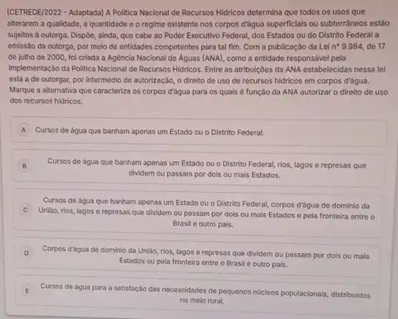 (CETREDE/2022 - Adaptada)A Politica Nacional de Recursos Hidricos determina que todos os usos que
alterarem a qualidade, a quantidade e o regime existente nos corpos d'água superficiais ou subterrâneos estão
sujeitos à outorga. Dispôe ainda, que cabe ao Poder Executivo Federal, dos Estados ou do Distrito Federal a
emissão da outorga, por meio de entidades competentes para tal fim Com a publicação da Lei n^circ 9.984 de 17
de julho de 2000 , foi criada a Agência Nacional de Águas (ANA), como a entidade responsável pela
implementação da Politica Nacional de Recursos Hidricos Entre as atribuiçōes da ANA estabelecidas nessa lei
está a de outorgar,por intermedio de autorização o direito de uso de recursos hidricos em corpos d'água.
Marque a alternativa que caracteriza os corpos d'água para os quais è função da ANA autorizar o direito de uso
dos recursos hidricos.
A Cursos de água que banham apenas um Estado ou o Distrito Federal.
B ) Cursos de água que banham apenas um Estado ou o Distrito Federal rios, lagos e represas que
dividem ou passam por dois ou mais Estados.
Cursos de água que banham apenas um Estado ou o Distrito Federal corpos d'água de dominio da
União, rios, lagos e represas que dividem ou passam por dois ou mais Estados e pela fronteira entre o
Brasil e outro pais.
D Corpos d'água de domínio da União, rios, lagos e represas que dividem ou passam por dois ou mais
Estados ou pela fronteira entre o Brasil e outro pais.
E Cursos de água para a satisfação das necessidades de pequenos nucleos populacionais, distribuidos
no meio rural.