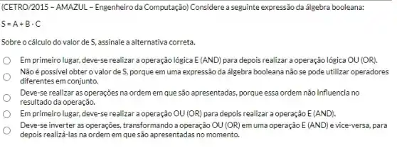 (CETRO/2015 - AMAZUL - Engenheiro da Computação) Considere a seguinte expressão da álgebra booleana:
S=A+Bcdot C
Sobre o cálculo do valor de S, assinale a alternativa correta.
Em primeiro lugar, deve -se realizar a operação lógica E(AND) para depois realizar a operação lógica OU(OR)
Não é possivel obter o valor de S porque em uma expressão da álgebra booleana não se pode utilizar operadores
diferentes em conjunto.
Deve-se realizar as operações na ordem em que são apresentadas, porque essa ordem não influencia no
resultado da operação.
Em primeiro lugar, deve -se realizar a operação OU(OR) para depois realizar a operação E(AND)
Deve-se inverter as operações, transformando a operação OU(OR) em uma operação E(AND) e vice-versa, para
depois realizá-las na ordem em que são apresentadas no momento.