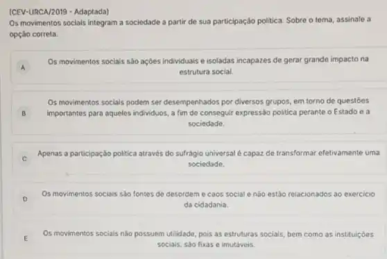 (CEV-URCA/2019 - Adaptada)
Os movimentos socials integram a sociedade a partir de sua participação politica Sobre o tema, assinale a
opção correta.
A A
Os movimentos sociais são ações individuais e isoladas incapazes de gerar grande impacto na
estrutura social.
Os movimentos socials podem ser desempenhados por diversos grupos, em torno de questōes
importantes para aqueles individuos , a fim de conseguir expressão politica perante o Estado e a
sociedade.
B
Apenas a participação politica através do sufrágio universal é capaz de transformar efetivamente uma
C
sociedade.
D
Os movimentos sociais sào fontes de desordem e caos social e nào estảo relacionados ao exercicio
da cidadania.
E
Os movimentos sociais nào possuem utilidade, pois as estruturas sociais, bem como as instituiçoes
sociais, sáo fixas e imutáveis.