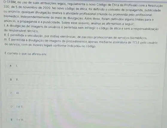 CFBM, no uso de suas atribuições legals regulamenta o novo Código de Ética da Profissão com a Resolução
330, de 5 de novembro de 2020. No novo código de ética foi definido o conceito de propaganda, publicidade
ou anüncio: qualquer divulgação relativa a atividade profissional oriunda ou promovida pelo profissional
biomédico independentemente do melo de divulgação. Além disso, foram definidos alguns limites para o
anúncio, a propaganda e a publicidade. Sobre esse assunto, analise as afirmativas a seguir:
I. A divulgação de Imagens de usuários é permitida sem infringir o código de ética e sem a responsabilização
do responsável técnico.
II. E permitida a veiculação, por midias eletrónicas, de pacotes promocionais de serviços biomédicos.
III. É permitida a divulgação de imagens de procedimentos apenas mediante assinatura de TCLE pelo usuário
do servico, com os dizeres legals conforme indicados no código.
É correto o que se afirma em:
A 1.
B II.
III.
D lell.
E lelll.