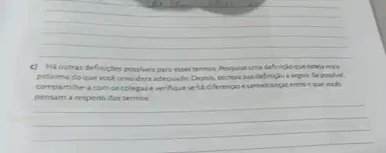 __
c)Há outras definições possiveis para esses termos Pesquise uma definição que esteja mais
próxima do que vocé considera adequado. Depois , escreva sua definição a seguir. Se possivel,
compartilhe-a com os colegase verifique se há diferencase semelhanças entre o que vocés
__