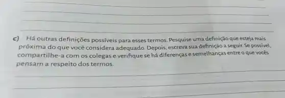 __
c)Há outras definições possíveis para esses termos . Pesquise uma definição que esteja mais
próxima do que você considera adequado . Depois, escreva sua definição a seguir. Se possivel,
compartilhe -a com os colegas e verifique se há diferenças e semelhanças entre o que vocês
__