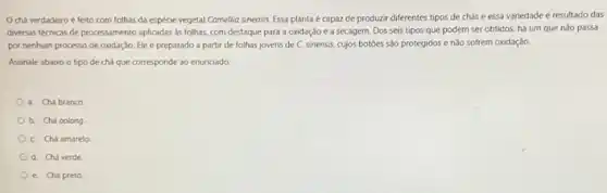 chá verdadeiro é feito com folhas da espécie vegetal Comellia sinensis Essa planta é capaz de produzir diferentes tipos de chás e essa variedade é resultado das
diversas técricas de processamento aplicadas as folhas, com destaque para a oxidação e a secagem. Dos seis tipos que podem ser obtidos, há um que nǎo passa
por nenhum processo de oxidação. Ele é preparado a partir de folhas jovens de C. sinensis,cujos botóes são protegidos e nào sofrem oxidação.
Assinale abaixo o tipo de chá que corresponde ao enunciado
a. Chá branco
b. Chá oolong
C. Chá amarelo
d. Chá verde
e. Chá preto