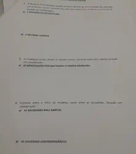 CHALE RELACOES SOCIALS
1. A Mudança Social acontece quando as formas de vida de uma sociedade são alteradas
por mudanças sociais Comente dois fatos que provocaram mudança social no Brasil,
levando em consideração:
a) A ABOLICÃO VATURA:
b) A REFORMA AGRÁRIA:
2.As mudanças sociais afetam as relações sociais. Comente sobre esse aspecto levando
em consideração:
a) AS MODIFICASOES POR QUE PASSOU A FAMILIA BRASILEIRA:
3.Comente sobre o ritmo da mudança social entre as sociedades, levando em
consideração:
a) AS SOCIEDADES MAIS SIMPLES:
b) AS SOCIEDADE CONTEMPORÂNEAS: