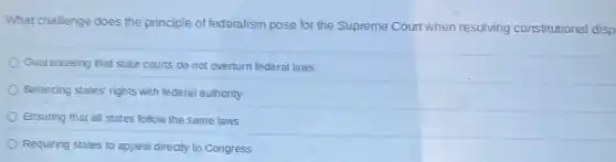 What challenge does the principle of federalism pose for the Supreme Court when resolving constitutional disp
Guaranteeing that state courts do not overturn federal laws
Balancing states' rights with federal authority
Ensuring that all states follow the same laws
Requiring states to appeal directly to Congress